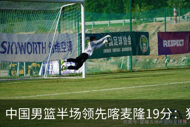 中国男篮半场领先喀麦隆19分：狂轰11三分 贺希宁12分庞峥麟11分